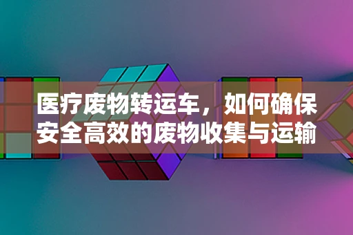 医疗废物转运车，如何确保安全高效的废物收集与运输？