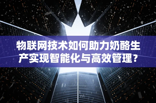 物联网技术如何助力奶酪生产实现智能化与高效管理？