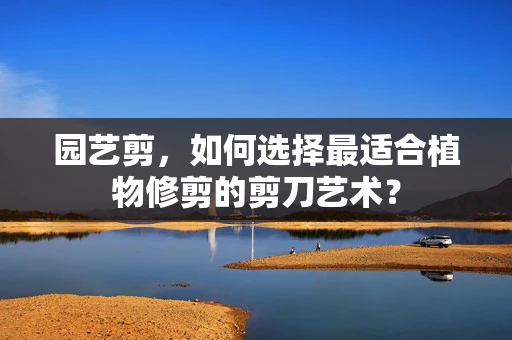 园艺剪，如何选择最适合植物修剪的剪刀艺术？