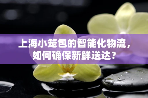 上海小笼包的智能化物流，如何确保新鲜送达？