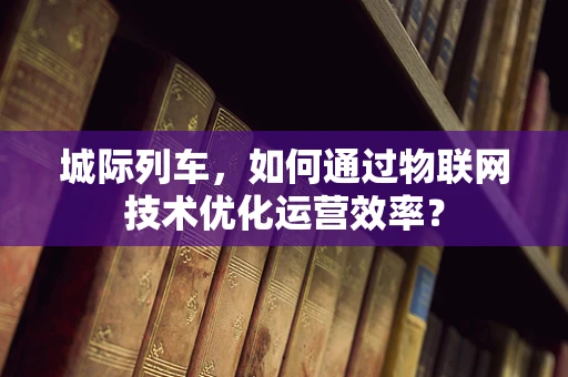 城际列车，如何通过物联网技术优化运营效率？