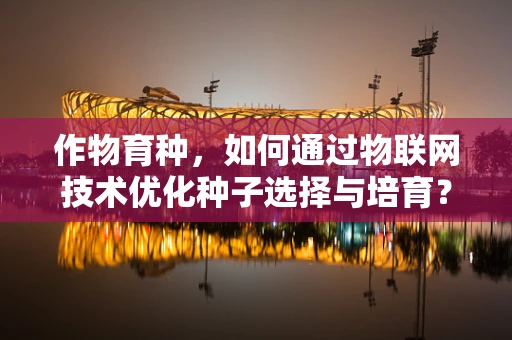 作物育种，如何通过物联网技术优化种子选择与培育？