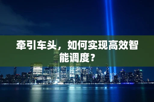 牵引车头，如何实现高效智能调度？