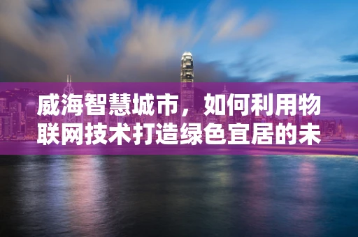 威海智慧城市，如何利用物联网技术打造绿色宜居的未来？