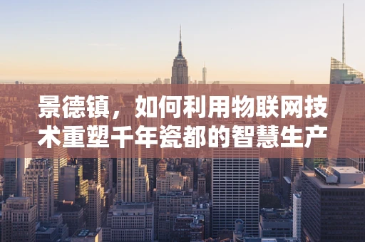 景德镇，如何利用物联网技术重塑千年瓷都的智慧生产与文化传承？