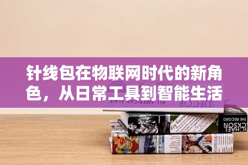 针线包在物联网时代的新角色，从日常工具到智能生活助手