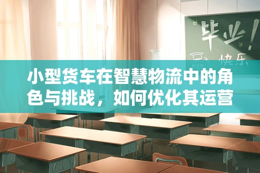 小型货车在智慧物流中的角色与挑战，如何优化其运营效率？