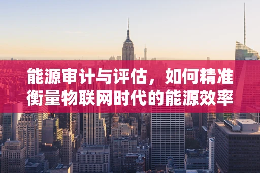 能源审计与评估，如何精准衡量物联网时代的能源效率？