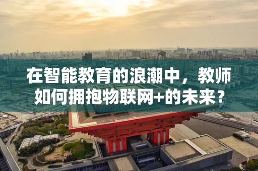 在智能教育的浪潮中，教师如何拥抱物联网+的未来？