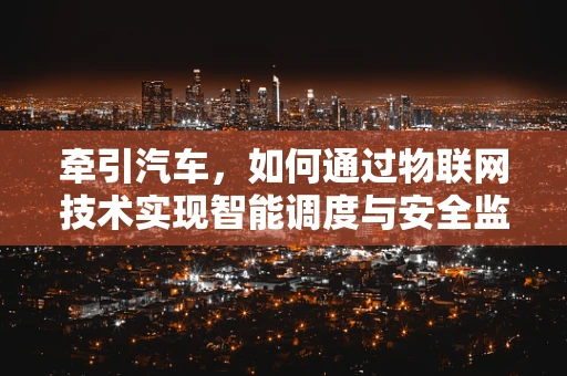 牵引汽车，如何通过物联网技术实现智能调度与安全监控？