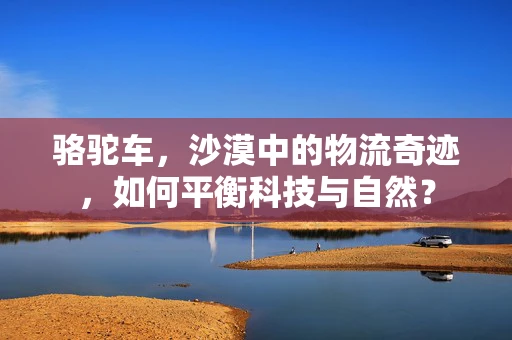 骆驼车，沙漠中的物流奇迹，如何平衡科技与自然？