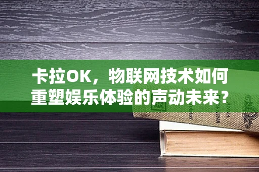 卡拉OK，物联网技术如何重塑娱乐体验的声动未来？