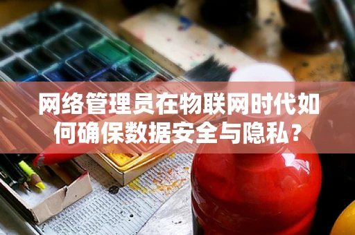 网络管理员在物联网时代如何确保数据安全与隐私？
