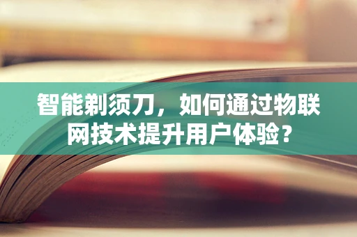 智能剃须刀，如何通过物联网技术提升用户体验？