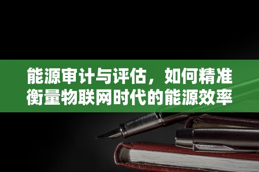 能源审计与评估，如何精准衡量物联网时代的能源效率？