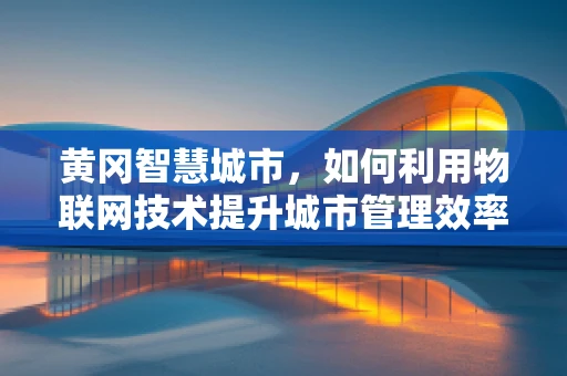 黄冈智慧城市，如何利用物联网技术提升城市管理效率？