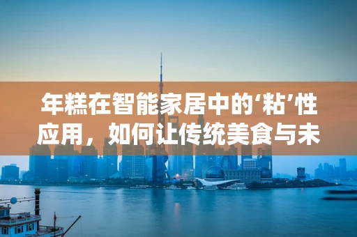 年糕在智能家居中的‘粘’性应用，如何让传统美食与未来科技甜蜜融合？