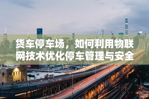 货车停车场，如何利用物联网技术优化停车管理与安全？