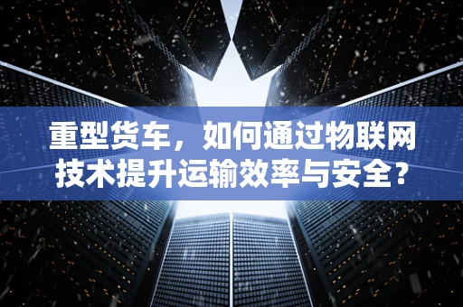 重型货车，如何通过物联网技术提升运输效率与安全？