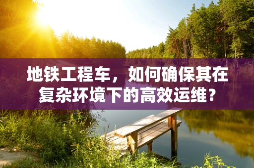 地铁工程车，如何确保其在复杂环境下的高效运维？
