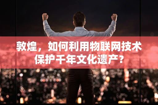 敦煌，如何利用物联网技术保护千年文化遗产？