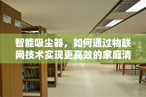 智能吸尘器，如何通过物联网技术实现更高效的家庭清洁？