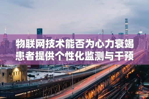 物联网技术能否为心力衰竭患者提供个性化监测与干预？