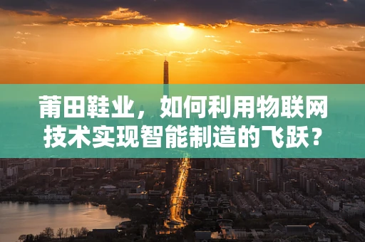 莆田鞋业，如何利用物联网技术实现智能制造的飞跃？