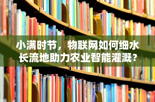小满时节，物联网如何细水长流地助力农业智能灌溉？
