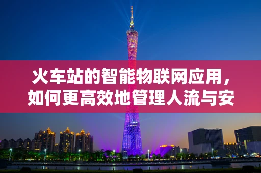 火车站的智能物联网应用，如何更高效地管理人流与安全？