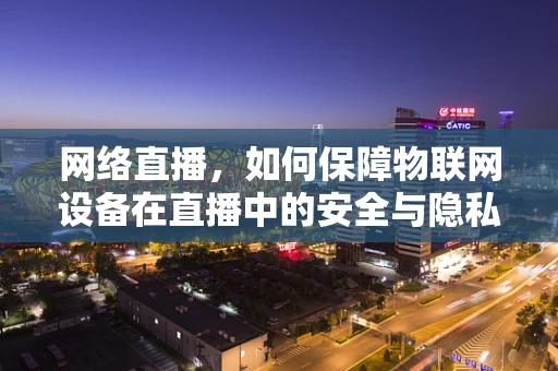 网络直播，如何保障物联网设备在直播中的安全与隐私？