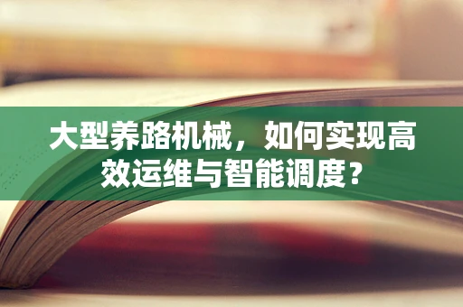 大型养路机械，如何实现高效运维与智能调度？