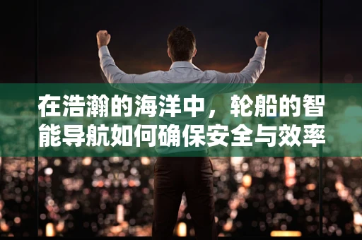 在浩瀚的海洋中，轮船的智能导航如何确保安全与效率？