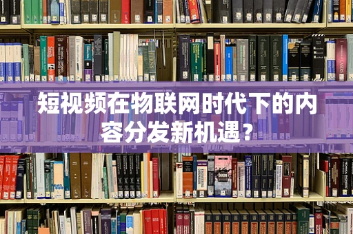 短视频在物联网时代下的内容分发新机遇？