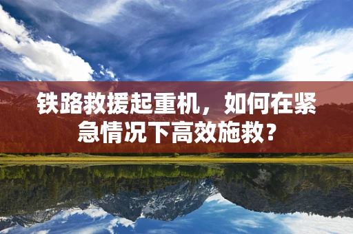 铁路救援起重机，如何在紧急情况下高效施救？