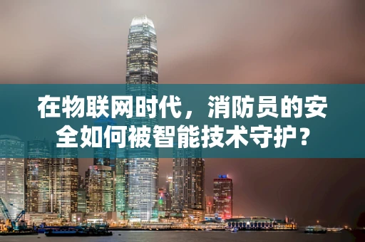 在物联网时代，消防员的安全如何被智能技术守护？