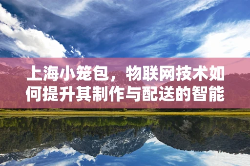 上海小笼包，物联网技术如何提升其制作与配送的智能化？