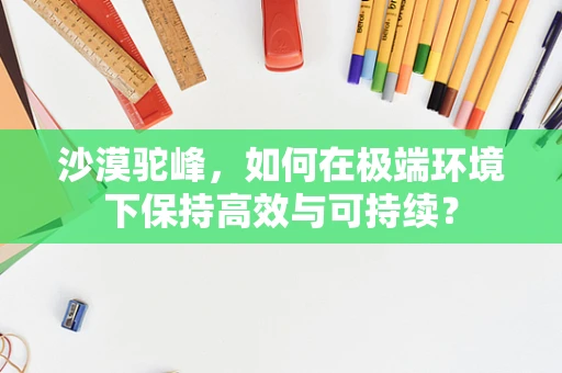 沙漠驼峰，如何在极端环境下保持高效与可持续？
