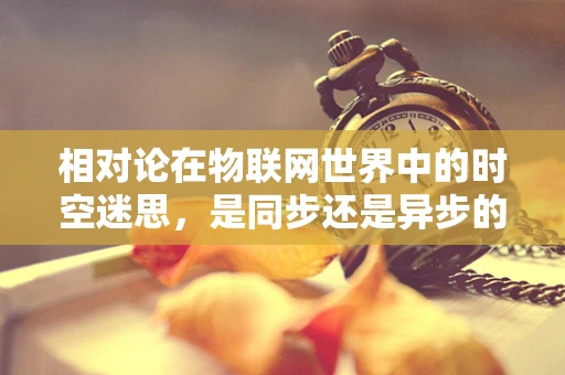 相对论在物联网世界中的时空迷思，是同步还是异步的宇宙秩序？