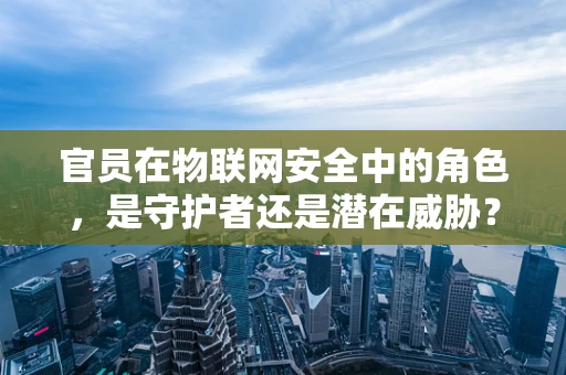 官员在物联网安全中的角色，是守护者还是潜在威胁？