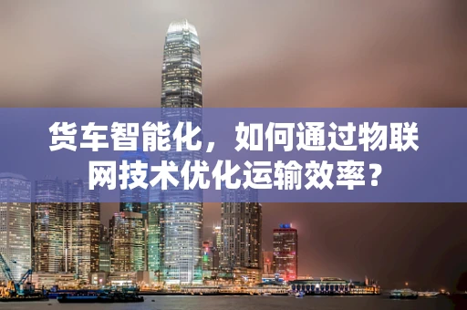 货车智能化，如何通过物联网技术优化运输效率？