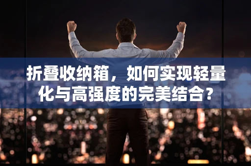 折叠收纳箱，如何实现轻量化与高强度的完美结合？