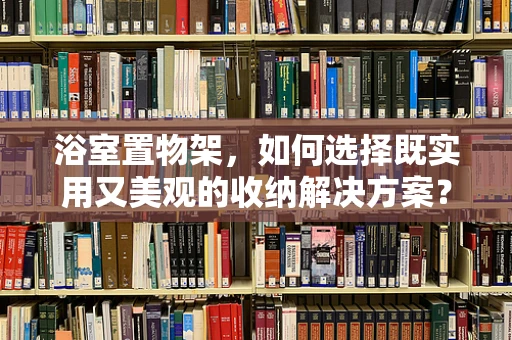 浴室置物架，如何选择既实用又美观的收纳解决方案？