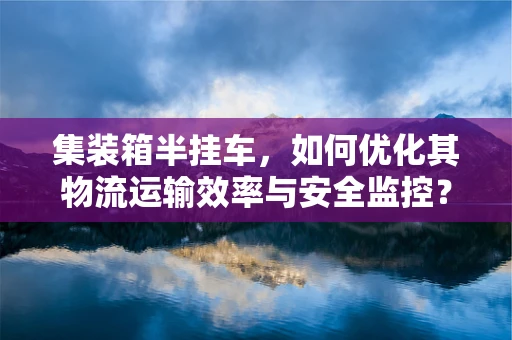 集装箱半挂车，如何优化其物流运输效率与安全监控？