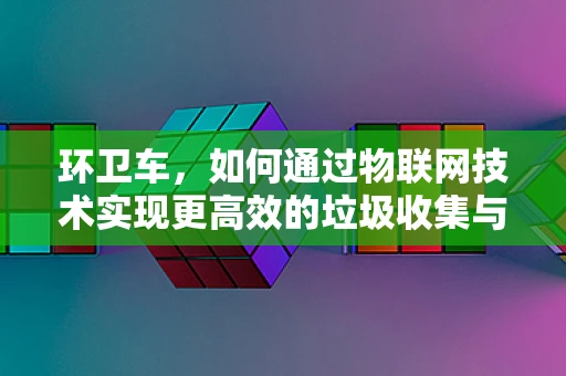 环卫车，如何通过物联网技术实现更高效的垃圾收集与运输？