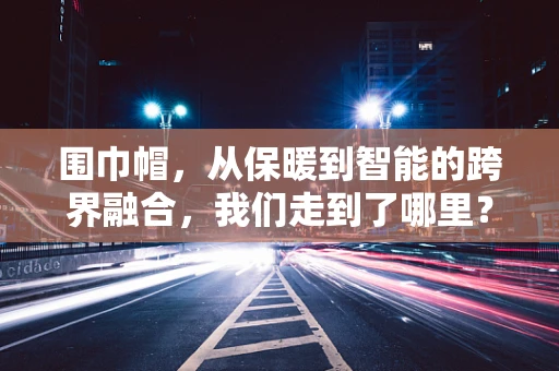 围巾帽，从保暖到智能的跨界融合，我们走到了哪里？