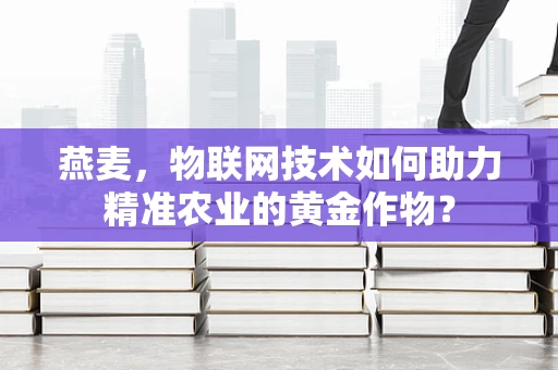 燕麦，物联网技术如何助力精准农业的黄金作物？