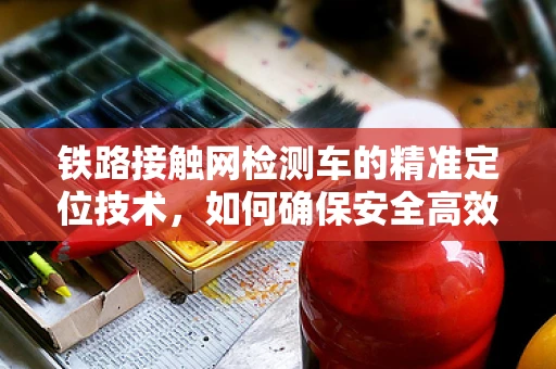 铁路接触网检测车的精准定位技术，如何确保安全高效？
