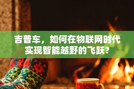 吉普车，如何在物联网时代实现智能越野的飞跃？