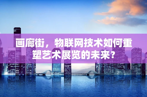 画廊街，物联网技术如何重塑艺术展览的未来？